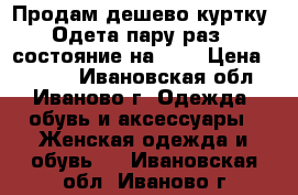 Продам дешево куртку! Одета пару раз,  состояние на  5  › Цена ­ 1 000 - Ивановская обл., Иваново г. Одежда, обувь и аксессуары » Женская одежда и обувь   . Ивановская обл.,Иваново г.